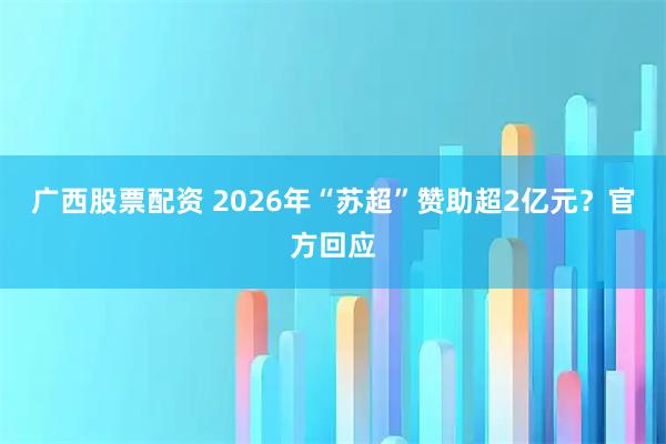 广西股票配资 2026年“苏超”赞助超2亿元？官方回应